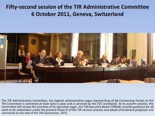Fifty-second session of the TIR Administrative Committee
             6 October 2011, Geneva, Switzerland




The TIR Administrative Committee, the highest administrative organ representing all 68 Contracting Parties to the
TIR Convention is convened at least twice a year and is serviced by the ECE secretariat. At its autumn session, the
Committee will review the activities of its executive organ, the TIR Executive Board (TIRExB), provide guidance for all
work to be undertaken under the present Phase III of the TIR revision process and adopt amendment proposals and
comments to the text of the TIR Convention, 1975.
 
