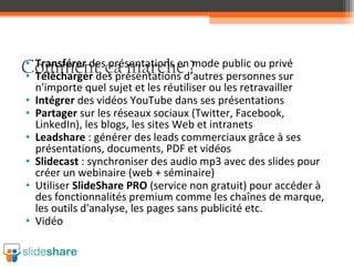 • Transférer des présentations en mode public ou privé
• Télécharger des présentations d’autres personnes sur
n'importe quel sujet et les réutiliser ou les retravailler
• Intégrer des vidéos YouTube dans ses présentations
• Partager sur les réseaux sociaux (Twitter, Facebook,
LinkedIn), les blogs, les sites Web et intranets
• Leadshare : générer des leads commerciaux grâce à ses
présentations, documents, PDF et vidéos
• Slidecast : synchroniser des audio mp3 avec des slides pour
créer un webinaire (web + séminaire)
• Utiliser SlideShare PRO (service non gratuit) pour accéder à
des fonctionnalités premium comme les chaînes de marque,
les outils d'analyse, les pages sans publicité etc.
• Vidéo

Comment ça marche ?

 