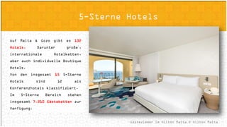Accommodation Options
Gästezimmer im Hilton Malta © Hilton Malta
5-Sterne Hotels
Auf Malta & Gozo gibt es 132 Hotels.
Darunter große´, internationale
Hotelketten, aber auch individuelle
Boutique Hotels.
Von den insgesamt 15 5-Sterne Hotels
sind 12 als Konferenzhotels klassifiziert.
Im 5-Sterne Bereich stehen insgesamt
7.210 Gästebetten zur Verfügung.
 