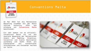ConnectivityConventions Malta
Im Mai 2015 hat die Maltesische Regierung
zusammen mit der Malta Tourism Authority
(MTA) die Gründung von Conventions Malta
beschlossen.
Ein Jahr später ist es offiziell. Conventions
Malta ist für die neutrale Bewerbung der
Maltesischen Inseln als Meeting, Incentive,
Convention und Events Destination zuständig
und steht Ihnen als Eventplanner mit
kostenfreien Informationen und Kontakten
helfend zur Seite.
 
