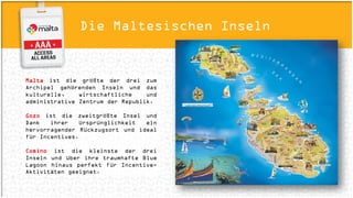 Die Maltesischen Inseln
Malta ist die größte der drei zum Archipel
gehörenden Inseln und das kulturelle,
wirtschaftliche und administrative Zentrum
der Republik.
Gozo ist die zweitgrößte Insel und Dank ihrer
Ursprünglichkeit ein hervorragender
Rückzugsort und ideal für Incentives.
Comino ist die kleinste der drei Inseln und
über ihre traumhafte Blue Lagoon hinaus
perfekt für Incentive-Aktivitäten geeignet.
 