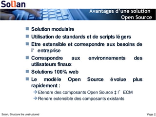 Avantages d’une solution  Open Source Solution modulaire Utilisation de standards et de scripts légers Etre extensible et correspondre aux besoins de l’entreprise Correspondre aux environnements des utilisateurs finaux Solutions 100% web Le modèle Open Source évolue plus rapidement : Etendre des composants Open Source à l’ECM Rendre extensible des composants existants 