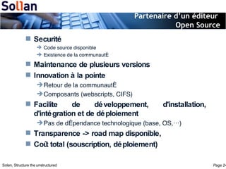 Partenaire d’un éditeur  Open Source Securité Code source disponible Existence de la communauté Maintenance de plusieurs versions Innovation à la pointe Retour de la communauté Composants (webscripts, CIFS) Facilite de développement, d'installation, d'intégration et de déploiement Pas de dépendance technologique (base, OS,…) Transparence -> road map disponible, Coût total (souscription, déploiement) 