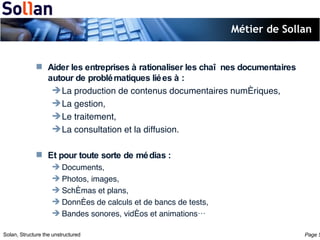 Métier de Sollan Aider les entreprises à rationaliser les chaînes documentaires autour de problématiques liées à : La production de contenus documentaires numériques, La gestion, Le traitement, La consultation et la diffusion. Et pour toute sorte de médias : Documents, Photos, images, Schémas et plans, Données de calculs et de bancs de tests, Bandes sonores, vidéos et animations… 