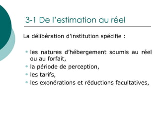 3-1 De l’estimation au réel La délibération d’institution spécifie : les natures d’hébergement soumis au réel ou au forfait, la période de perception, les tarifs, les exonérations et réductions facultatives, 