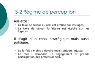 3-2 Régime de perception Assiette : La taxe de séjour au réel est établie sur les logés.  La taxe de séjour forfaitaire est établie sur les logeurs.  Il s’agit d’un choix stratégique mais aussi politique. Le forfait : moins aléatoire mais toujours injuste,  Le réel : demande un engagement et grande participation des professionnels. 