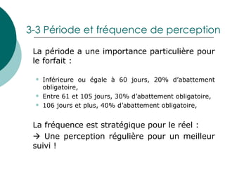 3-3 Période et fréquence de perception La période a une importance particulière pour le forfait : Inférieure ou égale à 60 jours, 20% d’abattement obligatoire, Entre 61 et 105 jours, 30% d’abattement obligatoire, 106 jours et plus, 40% d’abattement obligatoire, La fréquence est stratégique pour le réel :     Une perception régulière pour un meilleur suivi ! 