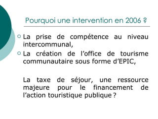 Pourquoi une intervention en 2006 ? La prise de compétence au niveau intercommunal, La création de l’office de tourisme communautaire sous forme d’EPIC, La taxe de séjour, une ressource majeure pour le financement de l’action touristique publique ? 