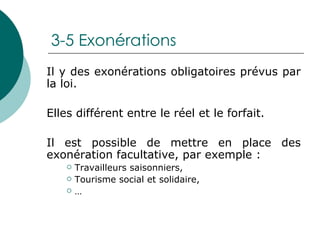 3-5 Exonérations Il y des exonérations obligatoires prévus par la loi. Elles différent entre le réel et le forfait. Il est possible de mettre en place des exonération facultative, par exemple : Travailleurs saisonniers, Tourisme social et solidaire, … 