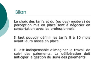 Bilan Le choix des tarifs et du (ou des) mode(s) de perception mis en place sont à négocier en concertation avec les professionnels. Il faut pouvoir définir les tarifs 8 à 10 mois avant leurs mises en place. Il  est indispensable d’imaginer le travail de suivi des paiements. La délibération doit anticiper la gestion du suivi des paiements. 