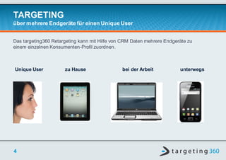 TARGETING
über mehrere Endgeräte für einen Unique User


Das targeting360 Retargeting kann mit Hilfe von CRM Daten mehrere Endgeräte zu
einem einzelnen Konsumenten-Profil zuordnen.



Unique User           zu Hause                 bei der Arbeit           unterwegs




4
 