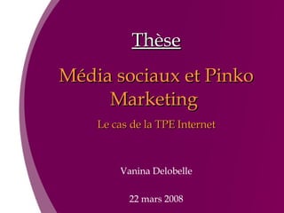 Thèse Média sociaux et Pinko Marketing  Le cas de la TPE Internet Vanina Delobelle 22 mars 2008 