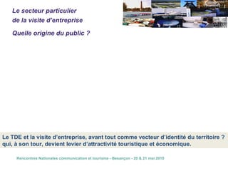 L’entreprise, à elle seule, ne constitue pas une « destination touristique » La conséquence, c’est que le touriste, au sens premier du terme,  ne constitue pas le cœur de cible.  Tous les évènements existants démontrent cette situation   Le secteur particulier  de la visite d’entreprise Quelle origine du public ? Le public de la visite d’entreprise est constitué essentiellement de public de proximité (local ou touriste) Ce qui conduit, quand même, à une fréquentation non négligeable que l’on situe  habituellement autour de plusieurs millions de visiteurs par an dans l’ensemble  des entreprises de l’Hexagone ouvertes au public   Le TDE et la visite d’entreprise, avant tout comme vecteur d’identité du territoire ? qui, à son tour, devient levier d’attractivité touristique et économique. 