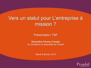 Vers un statut pour L’entreprise à
mission ?
Présentation TSP
Geneviève Ferone Creuzet
Co fondatrice et associée de Prophil
Mardi 6 février 2018
 