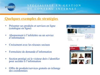   Quelques exemples de stratégies   Présenter ses produits et services en ligne (catalogue en ligne) Abonnement à l’infolettre ou un service d’information Croisement avec les réseaux sociaux Formulaire de demande d’information Section protégé où le visiteur doit s’identifier pour accéder à l’information Offre de produits/services gratuits en échange des coordonnées 