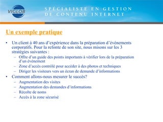 Un exemple pratique Un client à 40 ans d’expérience dans la préparation d’événements corporatifs. Pour la refonte de son site, nous misons sur les 3 stratégies suivantes : Offre d’un guide des points importants à vérifier lors de la préparation d’un événement Zone d’accès contrôlé pour accéder à des photos et techniques Diriger les visiteurs vers un écran de demande d’informations Comment allons-nous mesurer le succès? Augmentation des visites Augmentation des demandes d’informations Récolte de noms  Accès à la zone sécurisé 