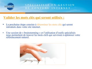 Valider les mots clés qui seront utilisés : •   La prochaine étape consiste à  déterminer les mots clés  qui seront introduits dans votre site internet.  Une session de « brainstorming » et l’utilisation d’outils spécialisés nous permettent de trouver les mots clefs qui serviront à optimiser votre référencement naturel.  