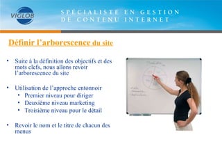 Définir l’arborescence  du site Suite à la définition des objectifs et des mots clefs, nous allons revoir l’arborescence du site Utilisation de l’approche entonnoir Premier niveau pour diriger Deuxième niveau marketing Troisième niveau pour le détail Revoir le nom et le titre de chacun des menus 