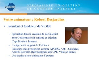 Votre animateur : Robert Desjardins  Président et fondateur de ViGlob Spécialisé dans la création de site internet  avec Gestionnaire de contenu et création  d’applications Internet L’expérience de plus de 150 sites Plusieurs sites prestigieux comme APCHQ, AMT, Cascades, Abitibi-Bowater, Regroupement des CPE, Villes et autres. Une équipe d’une quinzaine d’experts 
