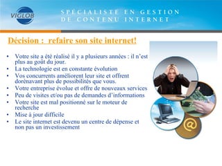 Décision :  refaire son site internet! • Votre site a été réalisé il y a plusieurs années : il n’est plus au goût du jour.  •  La technologie est en constante évolution •  Vos concurrents améliorent leur site et offrent dorénavant plus de possibilités que vous. • Votre entreprise évolue et offre de nouveaux services  Peu de visites et/ou pas de demandes d’informations Votre site est mal positionné sur le moteur de recherche Mise à jour difficile Le site internet est devenu un centre de dépense et non pas un investissement 