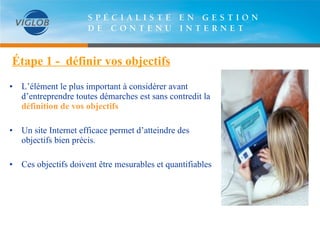 Étape 1 -  définir vos objectifs •   L’élément le plus important à considérer avant d’entreprendre toutes démarches est sans contredit la  définition de vos objectifs Un site Internet efficace permet d’atteindre des objectifs bien précis. Ces objectifs doivent être mesurables et quantifiables 