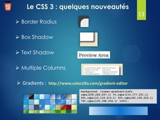 Le CSS 3 : quelques nouveautés
13
 Border Radius
 Box Shadow
 Text Shadow
 Multiple Columns
 Gradients : http://www.colorzilla.com/gradient-editor
background: linear-gradient(left,
rgba(208,228,247,1) 0%,rgba(115,177,231,1)
24%,rgba(10,119,213,1) 50%,rgba(83,159,225,1)
79%,rgba(135,188,234,1) 100%);

 