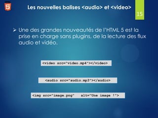 Les nouvelles balises <audio> et <video>

15
 Une des grandes nouveautés de l’HTML 5 est la
prise en charge sans plugins, de la lecture des flux
audio et vidéo.

<video src="video.mp4"></video>

<audio src="audio.mp3"></audio>

<img src="image.png"

alt="Une image !">

 