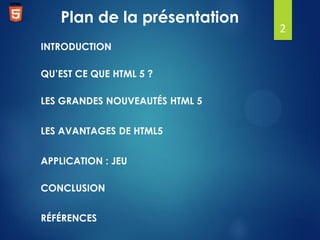 Plan de la présentation
INTRODUCTION

QU’EST CE QUE HTML 5 ?
LES GRANDES NOUVEAUTÉS HTML 5
LES AVANTAGES DE HTML5
APPLICATION : JEU
CONCLUSION

RÉFÉRENCES

2

 
