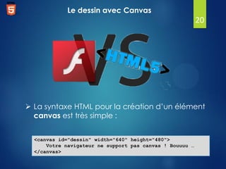 Le dessin avec Canvas

20

 La syntaxe HTML pour la création d’un élément
canvas est très simple :
<canvas id="dessin" width="640" height="480">
Votre navigateur ne support pas canvas ! Bouuuu …
</canvas>

 