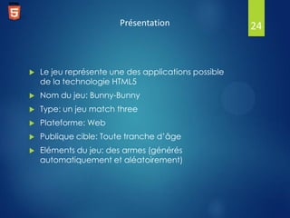 Présentation



Le jeu représente une des applications possible
de la technologie HTML5



Nom du jeu: Bunny-Bunny



Type: un jeu match three



Plateforme: Web



Publique cible: Toute tranche d’âge



Eléments du jeu: des armes (générés
automatiquement et aléatoirement)

24

 
