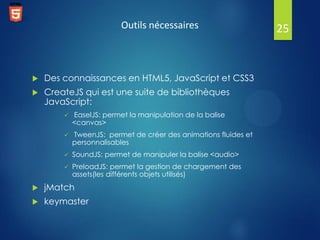 Outils nécessaires



Des connaissances en HTML5, JavaScript et CSS3



CreateJS qui est une suite de bibliothèques
JavaScript:


EaselJS: permet la manipulation de la balise
<canvas>



TweenJS: permet de créer des animations fluides et
personnalisables



SoundJS: permet de manipuler la balise <audio>



PreloadJS: permet la gestion de chargement des
assets(les différents objets utilisés)



jMatch



keymaster

25

 