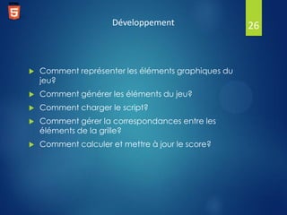 Développement



Comment représenter les éléments graphiques du
jeu?



Comment générer les éléments du jeu?



Comment charger le script?



Comment gérer la correspondances entre les
éléments de la grille?



Comment calculer et mettre à jour le score?

26

 