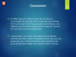 Conclusion



la Web App en HTML5 offre de nombreux
avantages et semble tenir toutes ses promesses,
tant sur le plan technique que économique. Les
différences entre les applications web et natives
ont tendances à se restreindre.



Cependant, il faudra attendre que toutes les
normes du W3C soient finalisées avant de pouvoir
proposer aux consommateurs des expériences
aussi riches que celles des applications natives.

28

 