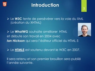 Introduction

3

 Le W3C tente de persévérer vers la voie du XML
(création du XHTML)
 Le WhatWG souhaite améliorer HTML
et débute son travail en 2004 avec
Ian Hickson qui sera l’éditeur officiel du HTML 5
 Le HTML5 est soutenu devant le W3C en 2007.
Il sera retenu et son premier brouillon sera publié
l’année suivante.

 