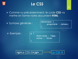 Le CSS

6

 Comme vu précédemment, le code CSS va
mettre en forme notre document HTML
sélecteur {
propriété : valeur;
}

 Syntaxe générale :

 Exemple :

p {
font-size : 10px;
color : ‘blue’
}

<p>Le CSS !!!</p>

Le CSS !!!

 