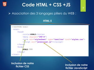 Code HTML + CSS +JS

7

 Association des 3 langages piliers du WEB :
HTML 5
<!DOCTYPE html>
<html>
<head>
<title>HTML5</title>
<meta charset="UTF-8">
<link rel="stylesheet" type="text/css" href="styles.css">
<script src="javascript.js"></script>
</head>
<body>
HTML5 !!!
</body>
</html>

Inclusion de notre
fichier CSS

Inclusion de notre
fichier JavaScript

 