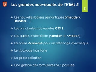 Les grandes nouveautés de l’HTML 5
8
 Les nouvelles balises sémantiques (<header>,
<footer> …)
 Les principales nouveautés CSS 3
 Les balises multimédias (<audio> et <video>)
 La balise <canvas> pour un affichage dynamique
 Le stockage hors ligne

 La géolocalisation
 Une gestion des formulaires plus poussée

 