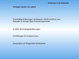 Vorlesen kommt vor Lesen! Reichhaltige Erfahrungen mit Sprache, Schrift und Buch vom Babyalter an bringen klare Entwicklungsvorteile. In 2009: 83 Kindergartenführungen Fortbildungen für Erzieher/-innen Kooperation mit Wuppertaler Kinderärzten 