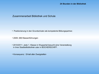 Zusammenarbeit Bibliothek und Schule Konsequenz:  Erhalt aller Zweigstellen 2010/2011: Jede 1. Klasse in Wuppertal besucht eine Veranstaltung  in ihrer Stadtteilbibliothek oder in BÜCHERSCHIFF. 2009: 266 Klassenführungen   Positionierung in den Grundschulen als kompetente Bildungspartner. 
