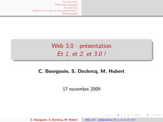 Introduction
                    Diﬀ´rents langages
                       e
                           En pratique
 R´alit´ ou utopie du documentaliste ?
  e e
                         Bibliographie




                Web 3.0 : pr´sentation
                            e
                 Et 1, et 2, et 3.0 !

      C. Bourgouin, S. Declercq, M. Hubert


                         17 novembre 2009




C. Bourgouin, S. Declercq, M. Hubert     Web 3.0 : pr´sentation Et 1, et 2, et 3.0 !
                                                     e
 