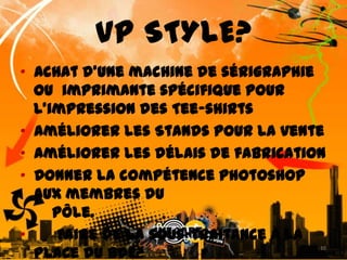 VP STYLE?•  Achat d’une machine de sérigraphie ou  imprimante spécifique pour l’impression des Tee-shirts•  Améliorer les Stands pour la vente•  Améliorer les délais de fabrication•  Donner la compétence Photoshop aux membres du    pôle.          • Faire de la sous-traitance à la place du BDE?10