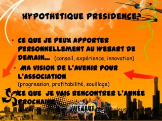 HypothEtique PrEsidence? •  Ce que je peux apporter personnellement au Webart de demain...  (conseil, expérience, innovation) •  Ma vision de l’avenir pour l’association (progression, profitabilité, souillage)•  Ce que  je vais rencontrer l’année prochaine(expérience managérial, une année fabuleuse, formation)3
