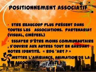 Positionnement associatif•  Etre beaucoup plus présent dans toutes les   associations.  Partenariat (Visual, Cinéfeel) •  Essayer d’être moins communautaire , s’ouvrir aux autres tout en gardant notre identité.  « BDS ’ART ? »  •  Mettre l’ambiance, animation de la vie associative     « Buzz »6