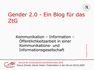 Gender 2.0 - Ein Blog für das
ZtG

  Kommunikation – Information –
    Öffentlichkeitsarbeit in einer
    Kommunikations- und
    Informationsgesellschaft



   Marius Zierold, Danilo Vetter: Präsentation in der GK am 09.02.2009
 