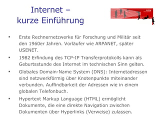 Internet –  kurze Einführung   Erste Rechnernetzwerke für Forschung und Militär seit den 1960er Jahren. Vorläufer wie ARPANET, später USENET.  1982 Erfindung des TCP-IP Transferprotokolls kann als Geburtsstunde des Internet im technischen Sinn gelten.  Globales Domain-Name System (DNS): Internetadressen sind netzwerkförmig über Knotenpunkte miteinander verbunden. Auffindbarkeit der Adressen wie in einem globalen Telefonbuch. Hypertext Markup Language (HTML) ermöglicht Dokumente, die eine direkte Navigation zwischen Dokumenten über Hyperlinks (Verweise) zulassen.  