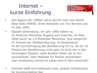 Internet –  kurze Einführung   Seit Beginn der 1990er Jahre spricht man vom World Wide Web (WWW). Erste Webseite von Tim Berners Lee im Jahr 1991.  Globale Verbreitung: Im Jahr 1995 hatten ca.  15 Millionen Menschen Zugang zum Internet, im März 2008 waren es 1,4 Milliarden Menschen. Das entspricht 21 Prozent der Weltbevölkerung. In Deutschland  ist die Durchdringung der Bevölkerung mit ca. 60 bis 70 Prozent der Bevölkerung nicht ganz so hoch wie in den Vereinigten Staaten, doch deutlich höher als im EU-Durchschnitt. Aber Maßstab für Onliner bescheiden:  „hat mindestens einmal im Leben eine E-Mail verschickt“.  Internet stellt eine historisch neue, globale Infrastruktur für Kommunikation dar. 