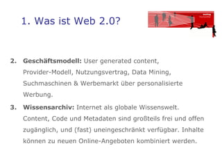1. Was ist Web 2.0? Geschäftsmodell:  User generated content,  Provider-Modell, Nutzungsvertrag, Data Mining,  Suchmaschinen & Werbemarkt über personalisierte Werbung.  Wissensarchiv:  Internet als globale Wissenswelt.   Content, Code und Metadaten sind großteils frei und offen zugänglich, und (fast) uneingeschränkt verfügbar. Inhalte können zu neuen Online-Angeboten kombiniert werden. 