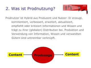 2. Was ist Prodnutzung?  Prodnutzer ist Hybrid aus Produzent und Nutzer: Er erzeugt, kommentiert, verbessert, erweitert, aktualisiert, empfiehlt oder kritisiert Informationen und Wissen und trägt zu ihrer (globalen) Distribution bei. Produktion und Verwendung von Information, Wissen und verwandten Gütern sind untrennbar verknüpft.  Produsage Content Content 
