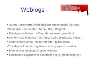 Weblogs Journal, rückwärts chronologisch angeordnete Beiträge Standard: Kommentar, Archiv, RSS, Blogroll. Beiträge publizieren: offen oder passwortgeschützt  Alle Formate möglich: Text, Bild, Audio (Podcast), Video … Kommentare offen, moderiert oder geschlossen Trackbacks können zugelassen oder gesperrt werden  Individuelle Weblogs/Gruppenweblogs Einbindung zusätzlicher Funktionen (z.B. Mobiltelefonie) 