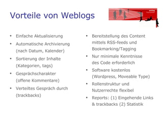 Vorteile von Weblogs Einfache Aktualisierung Automatische Archivierung (nach Datum, Kalender) Sortierung der Inhalte (Kategorien, tags) Gesprächscharakter  (offene Kommentare) Verteiltes Gespräch durch  (trackbacks)  Bereitstellung des Content mittels RSS-feeds und Bookmarking/Tagging Nur minimale Kenntnisse  des Code erforderlich  Software kostenlos (Wordpress, Moveable Type) Rollenstruktur und Nutzerrechte flexibel  Reports: (1) Eingehende Links & trackbacks (2) Statistik 